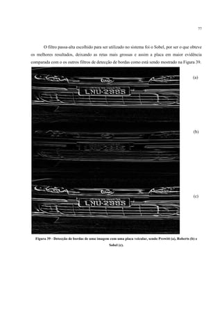 77




       O filtro passa-alta escolhido para ser utilizado no sistema foi o Sobel, por ser o que obteve
os melhores resultados, deixando as retas mais grossas e assim a placa em maior evidência
comparada com o os outros filtros de detecção de bordas como está sendo mostrado na Figura 39.


                                                                                                    (a)




                                                                                                    (b)




                                                                                                    (c)




  Figura 39 - Detecção de bordas de uma imagem com uma placa veicular, sendo Prewitt (a), Roberts (b) e
                                                Sobel (c).
 
