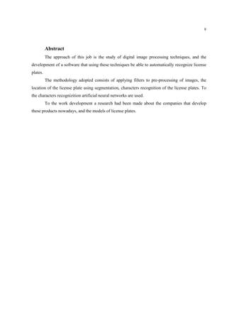 8




          Abstract
          The approach of this job is the study of digital image processing techniques, and the
development of a software that using these techniques be able to automatically recognize license
plates.
          The methodology adopted consists of applying filters to pre-processing of images, the
location of the license plate using segmentation, characters recognition of the license plates. To
the characters recognizition artificial neural networks are used.
          To the work development a research had been made about the companies that develop
these products nowadays, and the models of license plates.
 