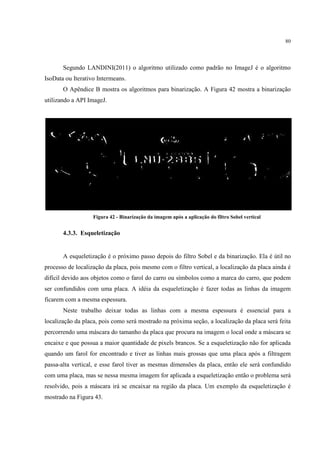 80




       Segundo LANDINI(2011) o algoritmo utilizado como padrão no ImageJ é o algoritmo
IsoData ou Iterativo Intermeans.
       O Apêndice B mostra os algoritmos para binarização. A Figura 42 mostra a binarização
utilizando a API ImageJ.




                   Figura 42 - Binarização da imagem após a aplicação do filtro Sobel vertical


       4.3.3. Esqueletização


       A esqueletização é o próximo passo depois do filtro Sobel e da binarização. Ela é útil no
processo de localização da placa, pois mesmo com o filtro vertical, a localização da placa ainda é
difícil devido aos objetos como o farol do carro ou símbolos como a marca do carro, que podem
ser confundidos com uma placa. A idéia da esqueletização é fazer todas as linhas da imagem
ficarem com a mesma espessura.
       Neste trabalho deixar todas as linhas com a mesma espessura é essencial para a
localização da placa, pois como será mostrado na próxima seção, a localização da placa será feita
percorrendo uma máscara do tamanho da placa que procura na imagem o local onde a máscara se
encaixe e que possua a maior quantidade de pixels brancos. Se a esqueletização não for aplicada
quando um farol for encontrado e tiver as linhas mais grossas que uma placa após a filtragem
passa-alta vertical, e esse farol tiver as mesmas dimensões da placa, então ele será confundido
com uma placa, mas se nessa mesma imagem for aplicada a esqueletização então o problema será
resolvido, pois a máscara irá se encaixar na região da placa. Um exemplo da esqueletização é
mostrado na Figura 43.
 