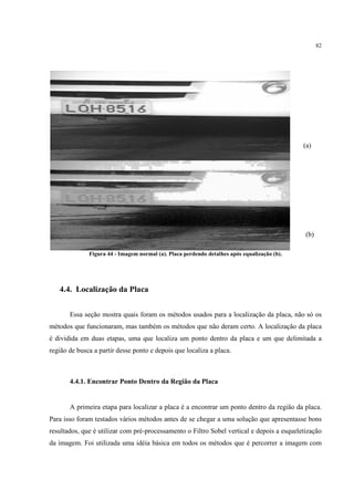 82




                                                                                             (a)




                                                                                             (b)

              Figura 44 - Imagem normal (a). Placa perdendo detalhes após equalização (b).




   4.4. Localização da Placa


       Essa seção mostra quais foram os métodos usados para a localização da placa, não só os
métodos que funcionaram, mas também os métodos que não deram certo. A localização da placa
é dividida em duas etapas, uma que localiza um ponto dentro da placa e um que delimitada a
região de busca a partir desse ponto e depois que localiza a placa.



       4.4.1. Encontrar Ponto Dentro da Região da Placa


       A primeira etapa para localizar a placa é a encontrar um ponto dentro da região da placa.
Para isso foram testados vários métodos antes de se chegar a uma solução que apresentasse bons
resultados, que é utilizar com pré-processamento o Filtro Sobel vertical e depois a esqueletização
da imagem. Foi utilizada uma idéia básica em todos os métodos que é percorrer a imagem com
 