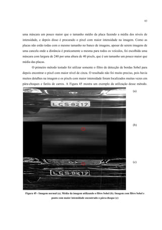 83




uma máscara um pouco maior que o tamanho médio da placa fazendo a média dos níveis de
intensidade, e depois disso é procurado o pixel com maior intensidade na imagem. Como as
placas não estão todas com o mesmo tamanho no banco de imagens, apesar de serem imagens de
uma cancela onde a distância é praticamente a mesma para todos os veículos, foi escolhida uma
máscara com largura de 240 por uma altura de 40 pixels, que é um tamanho um pouco maior que
média das placas.
       O primeiro método testado foi utilizar somente o filtro de detecção de bordas Sobel para
depois encontrar o pixel com maior nível de cinza. O resultado não foi muito preciso, pois havia
muitos detalhes na imagem e os pixels com maior intensidade foram localizados muitas vezes em
pára-choques e faróis de carros. A Figura 45 mostra um exemplo da utilização desse método.

                                                                                               (a)




                                                                                               (b)




                                                                                               (c)




  Figura 45 - Imagem normal (a). Média da imagem utilizando o filtro Sobel (b). Imagem com filtro Sobel e
                        ponto com maior intensidade encontrado o pára-choque (c)
 
