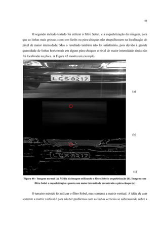 84




       O segundo método testado foi utilizar o filtro Sobel, e a esqueletização da imagem, para
que as linhas mais grossas como em faróis ou pára-choques não atrapalhassem na localização do
pixel de maior intensidade. Mas o resultado também não foi satisfatório, pois devido à grande
quantidade de linhas horizontais em alguns pára-choques o pixel de maior intensidade ainda não
foi localizado na placa. A Figura 45 mostra um exemplo.




                                                                                              (a)




                                                                                              (b)




                                                                                               (c)

Figura 46 - Imagem normal (a). Média da imagem utilizando o filtro Sobel e esqueletização (b). Imagem com
         filtro Sobel e esqueletização e ponto com maior intensidade encontrado o pára-choque (c)


       O terceiro método foi utilizar o filtro Sobel, mas somente a matriz vertical. A idéia de usar
somente a matriz vertical é para não ter problemas com as linhas verticais se sobressaindo sobre a
 