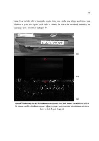85




placa. Esse método obteve resultados muito bons, mas ainda teve alguns problemas para
encontrar a placa em alguns casos onde o símbolo da marca do automóvel atrapalhou na
localização como é mostrado na Figura 47.




                                                                                      (a)




                                                                                      (b)




                                                                                      (c)

 Figura 47 - Imagem normal (a). Média da imagem utilizando o filtro Sobel somente com a máscara vertical
 (b). Imagem com filtro Sobel somente com a máscara vertical e ponto com maior intensidade encontrado as
                                   linhas verticais do pará-choque (c)
 