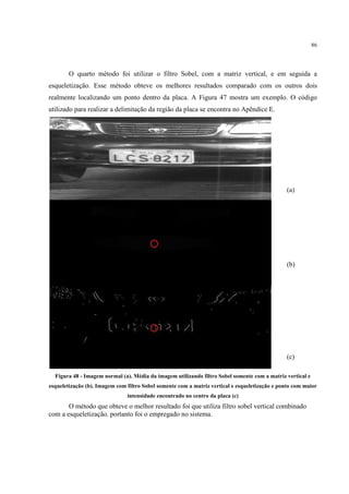 86




        O quarto método foi utilizar o filtro Sobel, com a matriz vertical, e em seguida a
esqueletização. Esse método obteve os melhores resultados comparado com os outros dois
realmente localizando um ponto dentro da placa. A Figura 47 mostra um exemplo. O código
utilizado para realizar a delimitação da região da placa se encontra no Apêndice E.




                                                                                               (a)




                                                                                               (b)




                                                                                               (c)

  Figura 48 - Imagem normal (a). Média da imagem utilizando filtro Sobel somente com a matriz vertical e
esqueletização (b). Imagem com filtro Sobel somente com a matriz vertical e esqueletização e ponto com maior
                               intensidade encontrado no centro da placa (c)
       O método que obteve o melhor resultado foi que utiliza filtro sobel vertical combinado
com a esqueletização, portanto foi o empregado no sistema.
 