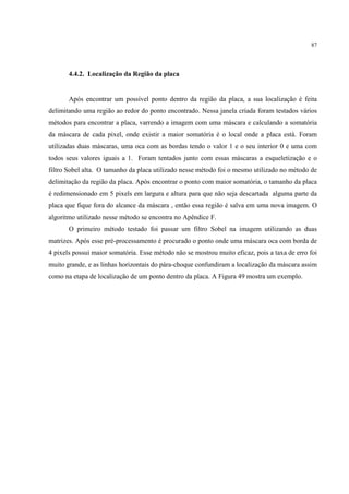 87




       4.4.2. Localização da Região da placa


       Após encontrar um possível ponto dentro da região da placa, a sua localização é feita
delimitando uma região ao redor do ponto encontrado. Nessa janela criada foram testados vários
métodos para encontrar a placa, varrendo a imagem com uma máscara e calculando a somatória
da máscara de cada pixel, onde existir a maior somatória é o local onde a placa está. Foram
utilizadas duas máscaras, uma oca com as bordas tendo o valor 1 e o seu interior 0 e uma com
todos seus valores iguais a 1. Foram tentados junto com essas máscaras a esqueletização e o
filtro Sobel alta. O tamanho da placa utilizado nesse método foi o mesmo utilizado no método de
delimitação da região da placa. Após encontrar o ponto com maior somatória, o tamanho da placa
é redimensionado em 5 pixels em largura e altura para que não seja descartada alguma parte da
placa que fique fora do alcance da máscara , então essa região é salva em uma nova imagem. O
algoritmo utilizado nesse método se encontra no Apêndice F.
       O primeiro método testado foi passar um filtro Sobel na imagem utilizando as duas
matrizes. Após esse pré-processamento é procurado o ponto onde uma máscara oca com borda de
4 pixels possui maior somatória. Esse método não se mostrou muito eficaz, pois a taxa de erro foi
muito grande, e as linhas horizontais do pára-choque confundiram a localização da máscara assim
como na etapa de localização de um ponto dentro da placa. A Figura 49 mostra um exemplo.
 