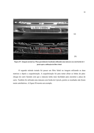 88




                                                                                       (a)




                                                                                        (b)

 Figura 49 - Imagem normal (a). Placa parcialmente localizada utilizando uma máscara oca com borda de 4
                                  pixels após a utilização do filtro Sobel


       O segundo método testado foi passar um filtro Sobel na imagem utilizando as duas
matrizes e depois a esqueletização. A esqueletização foi para tentar afinar as linhas do pára-
choque do carro fazendo com que a máscara tenha mais facilidade para encontrar a placa do
carro. Também foi utilizada uma máscara com borda de 4 pixels, porém os resultados não foram
muito satisfatórios. A Figura 50 mostra um exemplo.
 