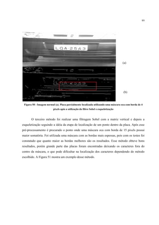 89




                                                                                      (a)




                                                                                      (b)


 Figura 50 - Imagem normal (a). Placa parcialmente localizada utilizando uma máscara oca com borda de 4
                          pixels após a utilização do filtro Sobel e esqueletização


       O terceiro método foi realizar uma filtragem Sobel com a matriz vertical e depois a
esqueletização seguindo a idéia da etapa de localização de um ponto dentro da placa. Após esse
pré-processamento é procurado o ponto onde uma máscara oca com borda de 15 pixels possui
maior somatória. Foi utilizada uma máscara com as bordas mais espessas, pois com os testes foi
constatado que quanto maior as bordas melhores são os resultados. Esse método obteve bons
resultados, porém grande parte das placas foram encontradas deixando os caracteres fora do
centro da máscara, o que pode dificultar na localização dos caracteres dependendo do método
escolhido. A Figura 51 mostra um exemplo desse método.
 