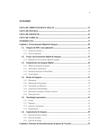 9




SUMÁRIO

LISTA DE ABREVIATURAS E SIGLAS .................................................................... 12
LISTA DE FIGURAS ...................................................................................................... 13
LISTA DE GRÁFICOS ................................................................................................... 16
LISTA DE TABELAS ..................................................................................................... 16
INTRODUÇÃO................................................................................................................ 17
Capítulo 1. Processamento Digital de Imagens ............................................................. 20
   1.1. Origens do PDI e suas aplicações ..................................................................... 20
      1.1.1. Perspectiva histórica ................................................................................................................ 20
      1.1.2. Áreas de aplicação ................................................................................................................... 22
   1.2. O que é processamento digital de imagens. ..................................................... 23
      1.2.1. Definição de Processamento digital de imagens. ..................................................................... 24
   1.3. Fundamentos da Imagem Digital ..................................................................... 26
      1.3.1. Modelo de formação da imagem .............................................................................................. 26
      1.3.2. Amostragem e quantização ....................................................................................................... 28
      1.3.3. Resolução Espacial e de Intensidade ....................................................................................... 29
      1.3.4. Conectividade ........................................................................................................................... 31
   1.4. Realce de imagens .............................................................................................. 33
      1.4.1. Histograma. .............................................................................................................................. 34
      1.4.2. Equalização de histograma. ..................................................................................................... 36
      1.4.3. Convolução com Máscaras. ..................................................................................................... 37
      1.4.4. Limiarização (Thresholding). ................................................................................................... 39
      1.4.5. Suavização de imagens no domínio espacial ............................................................................ 40
      1.4.6. Filtro passa-alta ....................................................................................................................... 42
   1.5. Morfologia matemática ..................................................................................... 43
      1.5.1. Erosão ...................................................................................................................................... 43
      1.5.2. Dilatação .................................................................................................................................. 45
      1.5.3. Abertura e Fechamento ............................................................................................................ 46
      1.5.4. Esqueletização .......................................................................................................................... 48
   1.6. Segmentação de imagens ................................................................................... 49
      1.6.1. Detecção de pontos isolados .................................................................................................... 50
      1.6.2. Detecção de linhas ................................................................................................................... 50
      1.6.3. Detecção de bordas .................................................................................................................. 51
Capítulo 2. Sistemas de Reconhecimento de placas de Veículos ................................. 53
 