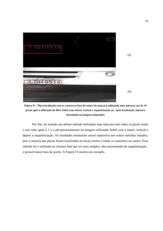 90




                                                                                              (a)




                                                                                              (b)



 Figura 51 - Placa localizada com os caracteres fora do centro da máscara utilizando uma máscara oca de 15
  pixels após a utilização do filtro Sobel com matriz vertical e esqueletização (a). Após localização, máscara
                                      desenhada na imagem original(b)


       Por fim, foi tentado um último método utilizando uma máscara com todos os pixels tendo
o seu valor igual a 1 e o pré-processamento na imagem utilizando Sobel com a matriz vertical e
depois a esqueletização. Os resultados mostraram serem superiores aos outros métodos testados,
pois a maioria das placas foram localizadas no local correto e tendo os caracteres no centro. Esse
método foi o utilizado no sistema final por ser mais simples, não necessitando da esqueletização ,
e possuir maior taxa de acerto. A Figura 52 mostra um exemplo.
 