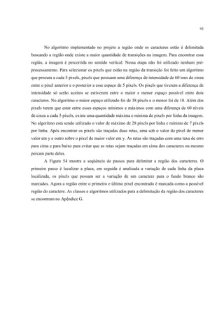 93




       No algoritmo implementado no projeto a região onde os caracteres estão é delimitada
buscando a região onde existe a maior quantidade de transições na imagem. Para encontrar essa
região, a imagem é percorrida no sentido vertical. Nessa etapa não foi utilizado nenhum pré-
processamento. Para selecionar os pixels que estão na região da transição foi feito um algoritmo
que procura a cada 5 pixels, pixels que possuam uma diferença de intensidade de 60 tons de cinza
entre o pixel anterior e o posterior a esse espaço de 5 pixels. Os pixels que tiverem a diferença de
intensidade só serão aceitos se estiverem entre o maior e menor espaço possível entre dois
caracteres. No algoritmo o maior espaço utilizado foi de 38 pixels e o menor foi de 18. Além dos
pixels terem que estar entre esses espaços mínimos e máximos com uma diferença de 60 níveis
de cinza a cada 5 pixels, existe uma quantidade máxima e mínima de pixels por linha da imagem.
No algoritmo está sendo utilizado o valor de máximo de 28 pixels por linha e mínimo de 7 pixels
por linha. Após encontrar os pixels são traçadas duas retas, uma sob o valor do pixel de menor
valor em y e outro sobre o pixel de maior valor em y. As retas são traçadas com uma taxa de erro
para cima e para baixo para evitar que as retas sejam traçadas em cima dos caracteres ou mesmo
percam parte deles.
       A Figura 54 mostra a seqüência de passos para delimitar a região dos caracteres. O
primeiro passo é localizar a placa, em seguida é analisada a variação de cada linha da placa
localizada, os pixels que possam ser a variação de um caractere para o fundo branco são
marcados. Agora a região entre o primeiro e último pixel encontrado é marcada como a possível
região do caractere. As classes e algoritmos utilizados para a delimitação da região dos caracteres
se encontram no Apêndice G.
 