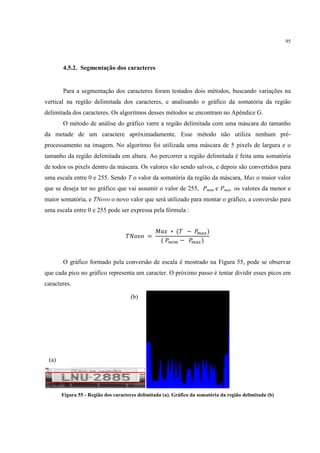 95




       4.5.2. Segmentação dos caracteres


       Para a segmentação dos caracteres foram testados dois métodos, buscando variações na
vertical na região delimitada dos caracteres, e analisando o gráfico da somatória da região
delimitada dos caracteres. Os algoritmos desses métodos se encontram no Apêndice G.
       O método de análise do gráfico varre a região delimitada com uma máscara do tamanho
da metade de um caractere apróximadamente. Esse método não utiliza nenhum pré-
processamento na imagem. No algoritmo foi utilizada uma máscara de 5 pixels de largura e o
tamanho da região delimitada em altura. Ao percorrer a região delimitada é feita uma somatória
de todos os pixels dentro da máscara. Os valores vão sendo salvos, e depois são convertidos para
uma escala entre 0 e 255. Sendo T o valor da somatória da região da máscara, Max o maior valor
que se deseja ter no gráfico que vai assumir o valor de 255, Pmim e Pmax os valores da menor e
maior somatória, e TNovo o novo valor que será utilizado para montar o gráfico, a conversão para
uma escala entre 0 e 255 pode ser expressa pela fórmula :



                                   I0KLK
                                                M      ∗ &I      OBPQ '
                                                    & OB8B     OBPQ '


       O gráfico formado pela conversão de escala é mostrado na Figura 55, pode se observar
que cada pico no gráfico representa um caracter. O próximo passo é tentar dividir esses picos em
caracteres.

                                     (b)




 (a)




       Figura 55 - Região dos caracteres delimitada (a). Gráfico da somatória da região delimitada (b)
 