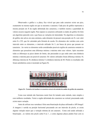 96




       Observando o gráfico e a placa, fica visível que para cada caractere existe um pico,
exatamente na mesma região em que se encontra o caractere. Cada pico do gráfico representa a
mesma posição em X da região delimitada dos caracteres, e também mostra a quantidade de
valores escuros naquela região. Para separar os caracteres utilizando os dados do gráfico foi feito
um algoritmo parecido com o que busca as variações de intensidade. No algoritmo os elementos
do gráfico são salvos em uma estrutura, cada elemento irá possuir uma posição em X e um valor
entre 0 e 255, que foi calculado pela fórmula de escala. Os elementos são varridos com certo
intervalo entre os elementos, o intervalo utilizado foi 5, em busca de picos que possam ser
caracteres . Ao varrer os elementos serão consideradas possíveis regiões de caracteres somente os
elementos que possuírem uma diferença mínima e máxima entre seus valores. Após encontrar
todas as diferenças ou picos dentro do limite, são procuradas as que estão entre uma distância
mínima e máxima para um possível caractere. Os valores utilizados foram diferença mínima 18,
diferença máxima de 38, distância mínima 5 e distância máxima de 60. Porém os resultados não
foram satisfatórios como é mostrado na Figura 56.




       Figura 56 - Tentativa de localizar os caracteres através do método da análise do gráfico da somatória


       Como esse método não funcionou muito bem foi tentado outro método, mais simples e
com melhores resultados. Varrer a região delimitada dos caracteres na vertical, procurando onde
existe maior variação.
       Antes de utilizar essa varredura é feita uma binarização da placa utilizando a API ImageJ.
A imagem é varrida na posição horizontal procurando em um intervalo de pixels, se existe
alguma variação maior que a variação mínima de um caractere. Como está sendo utilizada a
binarização , os valores dos pixels serão 0 ou 1 , e como algumas placas podem ficar com os
 