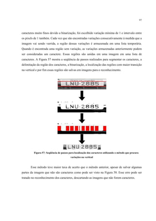 97




caracteres muito finos devido a binarização, foi escolhido variação mínima de 1 e intervalo entre
os pixels de 1 também. Cada vez que são encontradas variações consecutivamente à medida que a
imagem vai sendo varrida, a região dessas variações é armazenada em uma lista temporária.
Quando é encontrada uma região sem variação, as variações armazenadas anteriormente podem
ser consideradas um caractere. Essas regiões são unidas em uma imagem em uma lista de
caracteres. A Figura 57 mostra a seqüência de passos realizados para segmentar os caracteres, a
delimitação da região dos caracteres, a binarização, a localização das regiões com maior transição
na vertical e por fim essas regiões são salvas em imagens para o reconhecimento.




         Figura 57- Seqüência de passos para localização dos caracteres utilizando o método que procura
                                         variações na vertical


       Esse método teve maior taxa de acerto que o método anterior, apesar de salvar algumas
partes da imagem que não são caracteres como pode ser visto na Figura 58. Esse erro pode ser
tratado no reconhecimento dos caracteres, descartando as imagens que não forem caracteres.
 