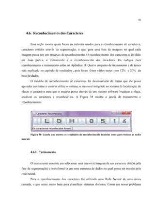 98




   4.6. Reconhecimentos dos Caracteres


          Essa seção mostra quais foram os métodos usados para o reconhecimento de caracteres,
caracteres obtidos através da segmentação, o qual gera uma lista de imagens no qual cada
imagem passa por um processo de reconhecimento. O reconhecimento dos caracteres é dividido
em duas partes, o treinamento e o reconhecimento dos caracteres. Os códigos para
reconhecimento e treinamento estão no Apêndice H. Qual o conjunto de treinamento e de testes
será explicado no capítulo de resultados , pois foram feitos vários testes com 12% e 20% da
base de dados.
          O módulo de reconhecimento de caracteres foi desenvolvido de forma que ele possa
aprender conforme o usuário utilize o sistema, o mesmo é integrado ao sistema de localização de
placas e caracteres para que o usuário possa através de um mesmo software localizar a placa,
localizar os caracteres e reconhecê-los. A Figura 58 mostra a janela de treinamento e
reconhecimento.




          Figura 58- Janela que mostra os resultados do reconhecimento também serve para treinar as redes
neurais




          4.6.1. Treinamento


          O treinamento consiste em selecionar uma amostra (imagem de um caractere obtido pela
fase de segmentação) e transformá-la em uma estrutura de dados no qual possa ser tratado pela
rede neural.
          Para o reconhecimento dos caracteres foi utilizada uma Rede Neural de uma única
camada, o que serve muito bem para classificar sistemas distintos. Como em nosso problema
 