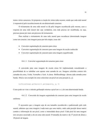 99




temos vários caracteres, foi proposta a criação de várias redes neurais, sendo que cada rede neural
é responsável pelo reconhecimento de um determinado caractere.
       O treinamento de uma rede neural se dá pela imagem reconhecida pela mesma, caso a
resposta de uma rede neural não seja verdadeira, esta rede precisa ser recalibrada, ou seja,
precisar passar por mais um processo de treinamento.
       Para realizar o treinamento de uma rede neural para reconhecer determinada imagem
como um caracter, esta imagem passa por três etapas, essas são:


       •   Converter segmentação do caractere para cinza
       •   Converter segmentação do caractere para uma imagem de escala conhecida
       •   Converter segmentação do caractere para uma imagem esqueletizada



           4.6.1.1. Converter segmentação do caractere para cinza


       A conversão para uma imagem de escala cinza foi implementada considerando a
possibilidade de se trabalhar com apenas uma camada de cor. Imagens coloridas contem três
camadas de cores, Verde, Vermelho e Azul. A classe BufferedImage denota cada camada como
banda. Abaixo um exemplo de como selecionar um pixel em uma posição [x, y].


       bufferedImage.getRaster().getSample(x, y, 0)


Como pode ser visto o método getSample retorna o pixel em x e y de uma determinada banda.


           4.6.1.2. Conversão da imagem segmentada do caractere para uma imagem de escala
uniforme


       É necessário que a imagem seja de um tamanho reconhecido e padronizado pela rede
neural, sabemos que uma imagem é nada mais que uma matriz, onde cada posição dessa matriz
contém a informação de um pixel, como a intensidade desse pixel. Cada pixel de uma imagem
tem um peso associado a ele em uma rede neural. O tamanho da matriz é de 37 pixels de altura e
20 pixels de largura.
 