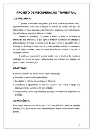 2 
PROJETO DE RECUPERAÇÃO TRIMESTRAL 
JUSTIFICATIVA: 
O projeto é destinado aos jovens que estão com o rendimento baixo, 
oportunizando-lhes uma maior qualidade de ensino, na medida em que são 
trabalhados em todas as áreas de conhecimento, ampliando, com metodologias 
diversificadas os conteúdos da base curricular. 
Também é pressuposto do projeto a defesa do ideal de eqüidade no 
tratamento das diferenças, o que significa também reconhecer dificuldades e 
potencialidades diversas e a consciência de que o direito a educação não se 
restringe ao direito de acesso a escola, é mais que isso, o direito de aprender e 
de criar novos caminhos, vivenciar novas experiências, ampliar horizontes e 
conhecer o mundo. 
O professor responsável poderá contar com o sistema de moni toria 
realizado por alunos de séries subseqüentes que estejam em situação de 
aprendizagem mais avançada. 
OBJETIVOS: 
 Motivar os alunos na execução das tarefas escolares; 
 Estimulá-los a criatividade pelo diálogo; 
 Oportunizar e reforçar a aprendizagem do aluno; 
 Reconhecer e apropriar-se de recursos diversos que o leve a atingir um 
desenvolvimento satisfatório no aprendizado; 
 Proporcionar ao aluno a oportunidade de atingir um rendimento satisfatório no 
trimestre. 
ABRANGÊNCIA: 
Este projeto abrangerá as turmas de 1º a 3º ano do Ensino Médio no período 
matutino, visto que a escola oferta a modalidade de Ensino Médio somente neste 
horário. 
 