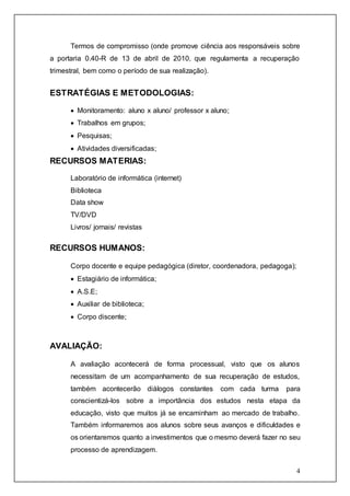 Termos de compromisso (onde promove ciência aos responsáveis sobre 
a portaria 0.40-R de 13 de abril de 2010, que regulamenta a recuperação 
trimestral, bem como o período de sua realização). 
4 
ESTRATÉGIAS E METODOLOGIAS: 
 Monitoramento: aluno x aluno/ professor x aluno; 
 Trabalhos em grupos; 
 Pesquisas; 
 Atividades diversificadas; 
RECURSOS MATERIAS: 
Laboratório de informática (internet) 
Biblioteca 
Data show 
TV/DVD 
Livros/ jornais/ revistas 
RECURSOS HUMANOS: 
Corpo docente e equipe pedagógica (diretor, coordenadora, pedagoga); 
 Estagiário de informática; 
 A.S.E; 
 Auxiliar de biblioteca; 
 Corpo discente; 
AVALIAÇÃO: 
A avaliação acontecerá de forma processual, visto que os alunos 
necessitam de um acompanhamento de sua recuperação de estudos, 
também acontecerão diálogos constantes com cada turma para 
conscientizá-los sobre a importância dos estudos nesta etapa da 
educação, visto que muitos já se encaminham ao mercado de trabalho. 
Também informaremos aos alunos sobre seus avanços e dificuldades e 
os orientaremos quanto a investimentos que o mesmo deverá fazer no seu 
processo de aprendizagem. 
