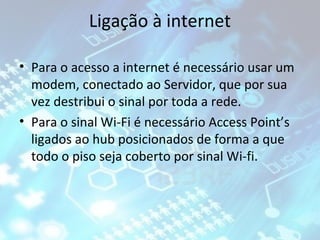 Ligação à internet
• Para o acesso a internet é necessário usar um
modem, conectado ao Servidor, que por sua
vez destribui o sinal por toda a rede.
• Para o sinal Wi-Fi é necessário Access Point’s
ligados ao hub posicionados de forma a que
todo o piso seja coberto por sinal Wi-fi.

 