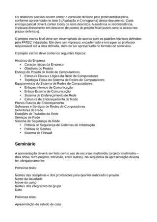 Os relatórios parciais devem conter o conteúdo definido pelo professor/disciplina,
conforme apresentado no item 5 (Avaliação e Cronograma) desse documento. Cada
entrega parcial deverá conter todos os itens descritos. A ausência ou inconsistência,
implicará diretamente em desconto de pontos do projeto final (assim como o atraso nos
prazos definidos).

O projeto escrito final deve ser desenvolvido de acordo com os padrões técnicos definidos
pela FATEC Indaiatuba. Ele deve ser impresso, encadernado e entregue ao professor
responsável até a data definida, além de ser apresentado no formato de seminário.

O projeto escrito deve conter os seguintes tópicos:

Histórico da Empresa
   • Características da Empresa
   • Objetivos do Projeto
Esboço do Projeto de Rede de Computadores
   • Estrutura Física e Lógica da Rede de Computadores
   • Topologia Física do Sistema de Redes de Computadores
Equipamentos do Sistema de Redes de Computadores
   • Enlaces Internos de Comunicação
   • Enlace Externo de Comunicação
   • Sistema de Endereçamento de Rede
   • Estrutura de Endereçamento de Rede
Planos Futuros de Endereçamento
Softwares e Serviços de Redes de Computadores
Servidores de Rede
Estações de Trabalho da Rede
Serviços de Rede
Sistema de Segurança da Rede
   • Política de Segurança de Sistemas de Informação
   • Política de Senhas
   • Sistema de Firewall


Seminário

A apresentação deverá ser feita com o uso de recursos multimídia (projetor multimídia –
data show, retro projetor, televisão, entre outros). Na sequência da apresentação deverá
ter, obrigatoriamente:

Primeiras telas:

Nomes das disciplinas e dos professores para qual foi elaborado o projeto
Nome da faculdade
Nome do curso
Nomes dos integrantes do grupo
Data

Próximas telas:

Apresentação do estudo de caso
 