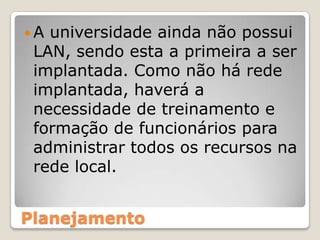 A universidade ainda não possui LAN, sendo esta a primeira a ser implantada. Como não há rede implantada, haverá a necessidade de treinamento e formação de funcionários para administrar todos os recursos na rede local. Planejamento
