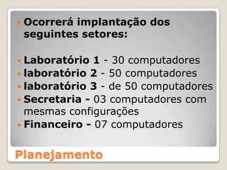 Ocorrerá implantação dos seguintes setores:Laboratório 1 - 30 computadoreslaboratório 2 - 50 computadores laboratório 3 - de 50 computadoresSecretaria - 03 computadores com mesmas configurações Financeiro - 07 computadoresPlanejamento