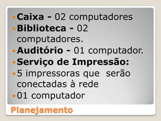 Caixa - 02 computadoresBiblioteca - 02 computadores.Auditório - 01 computador.Serviço de Impressão:5 impressoras que  serão conectadas à rede01 computador Planejamento
