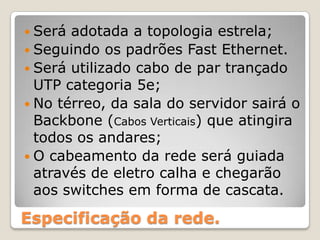 Será adotada a topologia estrela;Seguindo os padrões Fast Ethernet.  Será utilizado cabo de par trançado UTP categoria 5e;No térreo, da sala do servidor sairá o Backbone (Cabos Verticais) que atingira todos os andares;Ocabeamento da rede será guiada através de eletro calha e chegarão aos switches em forma de cascata.Especificação da rede.