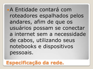 Especificação da rede.A Entidade contará com roteadores espalhados pelos andares, afim de que os usuários possam se conectar a internet sem a necessidade de cabos, utilizando seus notebooks e dispositivos pessoais.