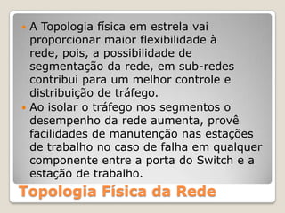 A Topologia física em estrela vai proporcionar maior flexibilidade à rede, pois, a possibilidade de segmentação da rede, em sub-redes contribui para um melhor controle e distribuição de tráfego.Ao isolar o tráfego nos segmentos o desempenho da rede aumenta, provê facilidades de manutenção nas estações de trabalho no caso de falha em qualquer componente entre a porta do Switche a estação de trabalho.Topologia Física da Rede
