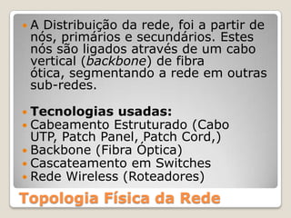 A Distribuição da rede, foi a partir de nós, primários e secundários. Estes nós são ligados através de um cabo vertical (backbone) de fibra ótica, segmentando a rede em outras sub-redes.Tecnologias usadas: Cabeamento Estruturado (Cabo UTP, PatchPanel, Patch Cord,)Backbone (Fibra Óptica) Cascateamento em SwitchesRede Wireless (Roteadores)Topologia Física da Rede