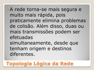 A rede torna-se mais segura e muito mais rápida, pois praticamente elimina problemas de colisão. Além disso, duas ou mais transmissões podem ser efetuadas simultaneamente, desde que tenham origem e destinos diferentes.Topologia Lógica da Rede