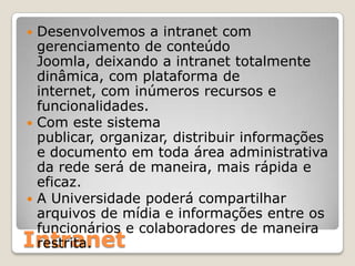 Desenvolvemos a intranet com gerenciamento de conteúdo Joomla, deixando a intranet totalmente dinâmica, com plataforma de internet, com inúmeros recursos e funcionalidades.Com este sistema publicar, organizar, distribuir informações e documento em toda área administrativa da rede será de maneira, mais rápida e eficaz.A Universidade poderá compartilhar arquivos de mídia e informações entre os funcionários e colaboradores de maneira restrita.Intranet