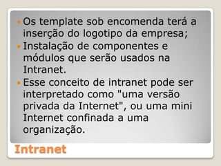 Os template sob encomenda terá a inserção do logotipo da empresa;Instalação de componentes e módulos que serão usados na Intranet.Esse conceito de intranet pode ser interpretado como "uma versão privada da Internet", ou uma mini Internet confinada a uma organização.Intranet
