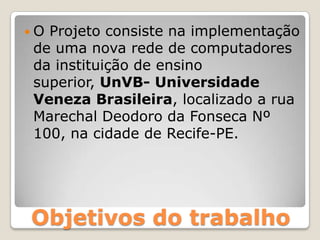 O Projeto consiste na implementação de uma nova rede de computadores da instituição de ensino superior, UnVB- Universidade Veneza Brasileira, localizado a rua Marechal Deodoro da Fonseca Nº 100, na cidade de Recife-PE.Objetivos do trabalho