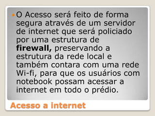 O Acesso será feito de forma segura através de um servidor de internet que será policiado por uma estrutura de firewall, preservando a estrutura da rede local e também contara com uma rede Wi-fi, para que os usuários com notebook possam acessar a internet em todo o prédio.Acesso a internet