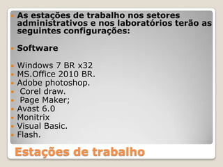 As estações de trabalho nos setores administrativos e nos laboratórios terão as seguintes configurações:SoftwareWindows 7 BR x32 MS.Office 2010 BR.Adobe photoshop.Coreldraw. Page Maker;Avast 6.0MonitrixVisual Basic.Flash.Estações de trabalho