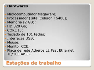 HardwaresMicrocomputador Megaware;Processador (Intel Celeron T6400);Memória (2 GB);HD 320 Gb;CORE I3;Teclado de 101 teclas;Interfaces USB;Mouse;Monitor CCE;Placa de rede Atheros L2 Fast Ethernet 10/100BASE-TEstações de trabalho