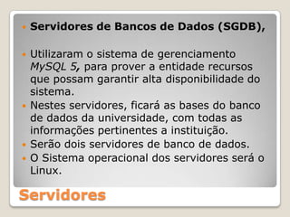 Servidores de Bancos de Dados (SGDB),Utilizaram o sistema de gerenciamento MySQL 5, para prover a entidade recursos que possam garantir alta disponibilidade do sistema. Nestes servidores, ficará as bases do banco de dados da universidade, com todas as informações pertinentes a instituição.Serão dois servidores de banco de dados.O Sistema operacional dos servidores será o Linux.Servidores