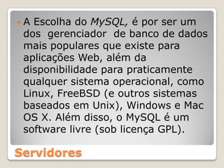 A Escolha doMySQL,é por ser um dosgerenciador  de banco de dados mais populares que existe para aplicações Web, além da disponibilidade para praticamente qualquer sistema operacional, como Linux, FreeBSD (e outros sistemas baseados em Unix), Windows e Mac OS X. Além disso, o MySQL é um software livre (sob licença GPL).Servidores