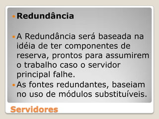 RedundânciaA Redundância será baseada na idéia de ter componentes de reserva, prontos para assumirem o trabalho caso o servidor principal falhe.As fontes redundantes, baseiam no uso de módulos substituíveis.Servidores