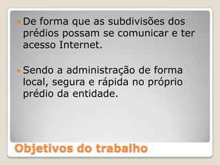 De forma que as subdivisões dos prédios possam se comunicar e ter acesso Internet.Sendo a administração de forma local, segura e rápida no próprio prédio da entidade. Objetivos do trabalho