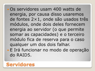 Os servidores usam 400 watts de energia, por causa disso usaremos de fontes 2×1, onde são usados três módulos, onde dois deles fornecem energia ao servidor (o que permite somar as capacidades) e o terceiro módulo fica de reserva para o caso qualquer um dos dois falhar.E Irá funcionar no modo de operação do RAID5.Servidores