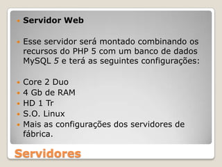 Servidor WebEsse servidor será montado combinando os recursos do PHP 5 com um banco de dados MySQL5 e terá as seguintes configurações: Core 2 Duo4 Gb de RAMHD 1 TrS.O. LinuxMais as configurações dos servidores de fábrica.Servidores