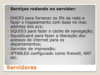 Serviços rodando no servidor:DHCP3 para fornecer os IPs da rede e fazer o mapeamento com base no macaddress dos pcs;SQUID3 para fazer o cache de navegação;SquidGuard para fazer a liberação dos acessos de internet para os departamentos;Servidor de impressão;IPTABLES configurado como firewall, NAT etc. Servidores