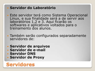 Servidor do LaboratórioEste servidor terá como Sistema Operacional Linux, e sua finalidade será a de servir aos laboratórios 1,2 e 3. Aqui ficarão os softwares e aplicativos voltados para o treinamento dos alunos.Também serão configurados separadamente servidores de:Servidor de arquivos Servidor de e-mail Servidor DNSServidor de ProxyServidores