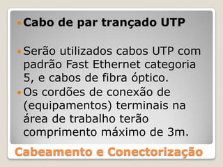 Cabo de par trançado UTPSerão utilizados cabos UTP com padrão Fast Ethernet categoria 5, e cabos de fibra óptico. Os cordões de conexão de (equipamentos) terminais na área de trabalho terão comprimento máximo de 3m.Cabeamento e Conectorização