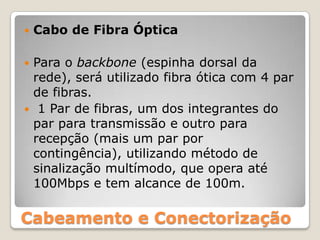 Cabo de Fibra ÓpticaPara o backbone (espinha dorsal da rede), será utilizado fibra ótica com 4 par de fibras. 1 Par de fibras, um dos integrantes do par para transmissão e outro para recepção (mais um par por contingência), utilizando método de sinalização multímodo, que opera até 100Mbps e tem alcance de 100m.Cabeamento e Conectorização
