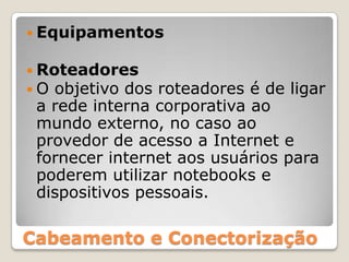 EquipamentosRoteadoresO objetivo dos roteadores é de ligar a rede interna corporativa ao mundo externo, no caso ao provedor de acesso a Internet e fornecer internet aos usuários para poderem utilizar notebooks e dispositivos pessoais.Cabeamento e Conectorização