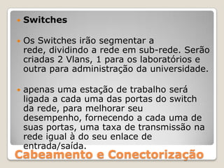 SwitchesOs Switches irão segmentar a rede, dividindo a rede em sub-rede. Serão criadas 2 Vlans, 1 para os laboratórios e outra para administração da universidade.apenas uma estação de trabalho será ligada a cada uma das portas do switch da rede, para melhorar seu desempenho, fornecendo a cada uma de suas portas, uma taxa de transmissão na rede igual à do seu enlace de entrada/saída.Cabeamento e Conectorização