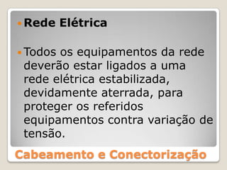 Rede ElétricaTodos os equipamentos da rede deverão estar ligados a uma rede elétrica estabilizada, devidamente aterrada, para proteger os referidos equipamentos contra variação de tensão.Cabeamento e Conectorização
